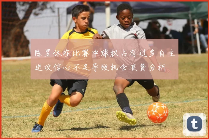 陈昱休在比赛中球权占有过多自主进攻信心不足导致机会浪费分析
