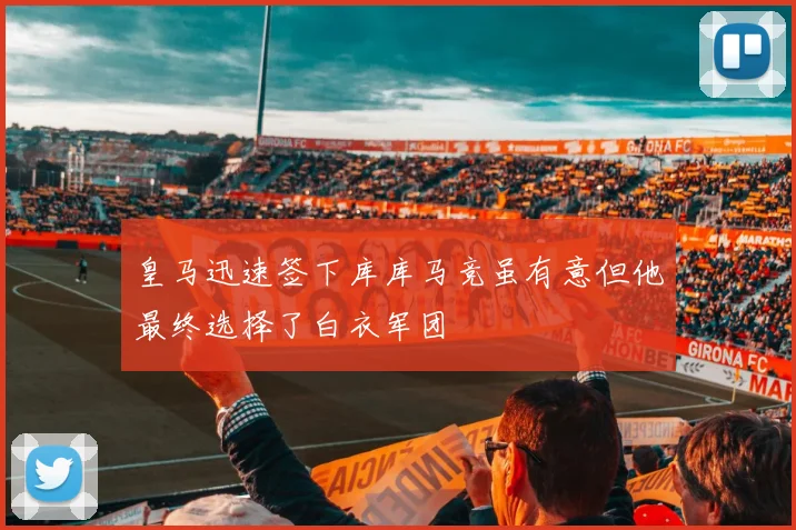 皇马迅速签下库库马竞虽有意但他最终选择了白衣军团