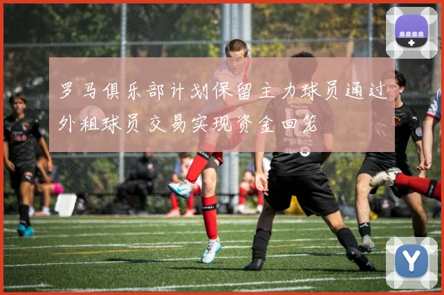 罗马俱乐部计划保留主力球员通过外租球员交易实现资金回笼