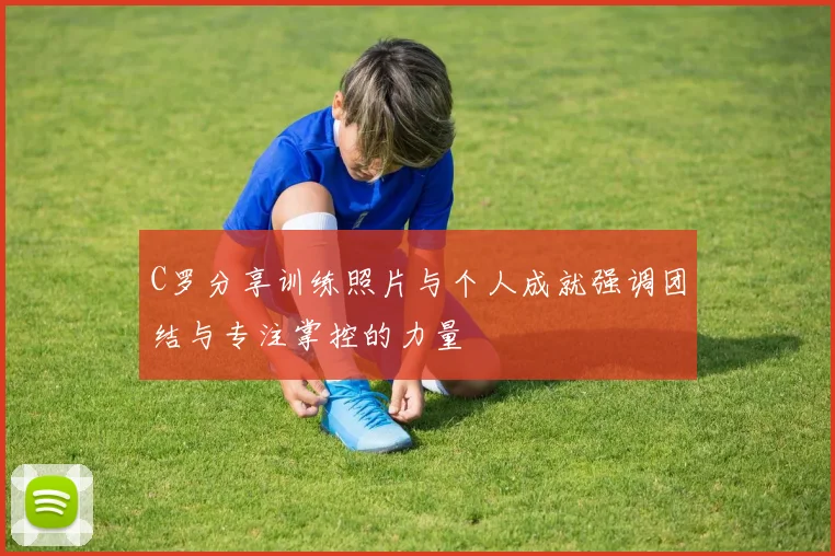 C罗分享训练照片与个人成就强调团结与专注掌控的力量