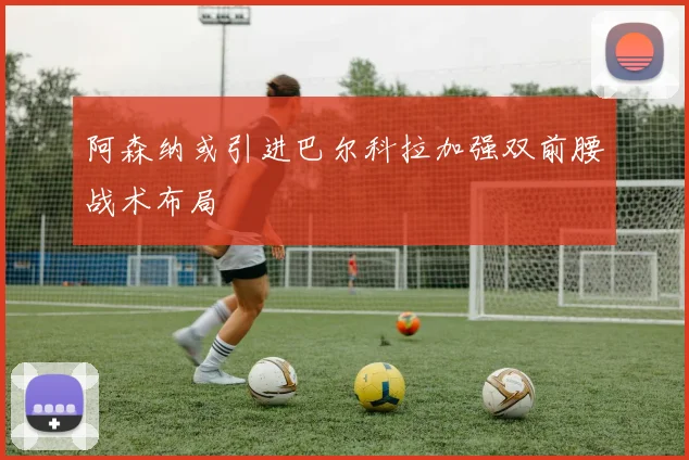 阿森纳或引进巴尔科拉加强双前腰战术布局