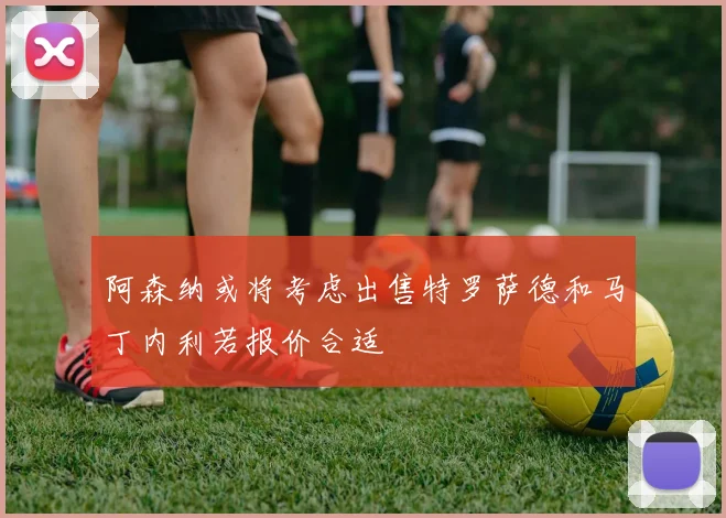 阿森纳或将考虑出售特罗萨德和马丁内利若报价合适