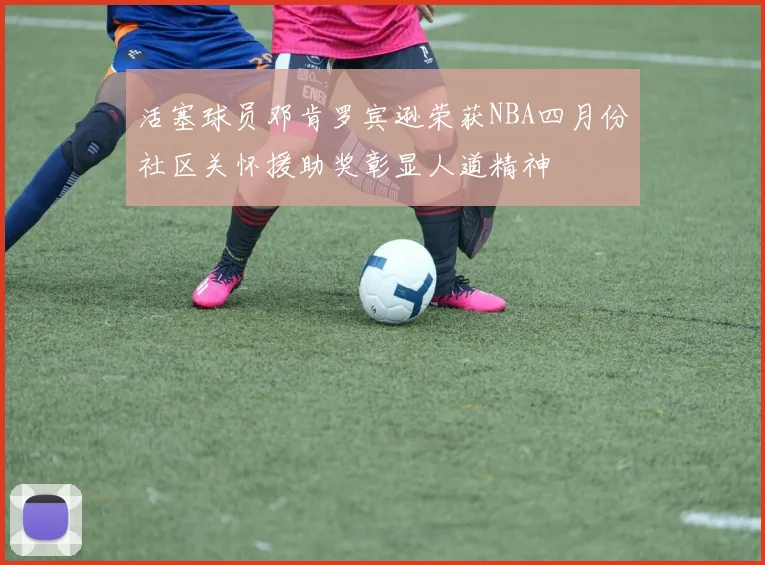 活塞球员邓肯罗宾逊荣获NBA四月份社区关怀援助奖彰显人道精神