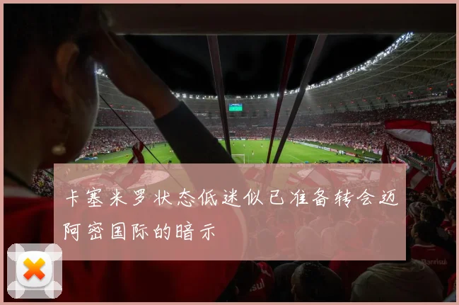 卡塞米罗状态低迷似已准备转会迈阿密国际的暗示