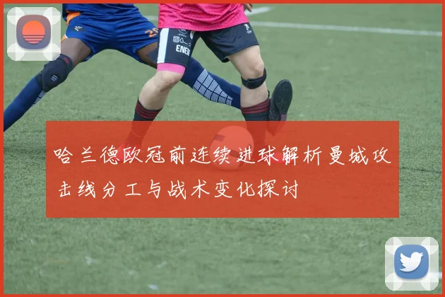 哈兰德欧冠前连续进球解析曼城攻击线分工与战术变化探讨