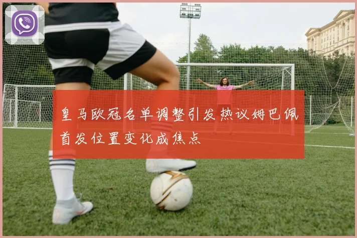 皇马欧冠名单调整引发热议姆巴佩首发位置变化成焦点