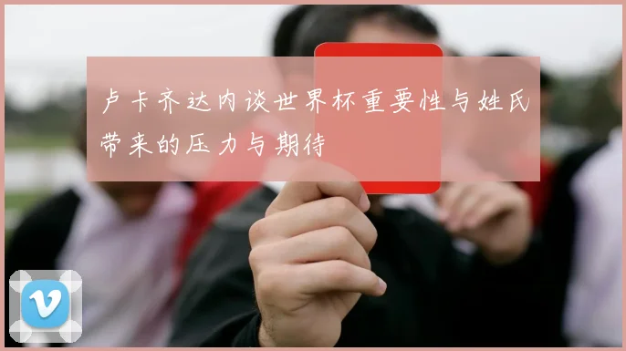 卢卡齐达内谈世界杯重要性与姓氏带来的压力与期待