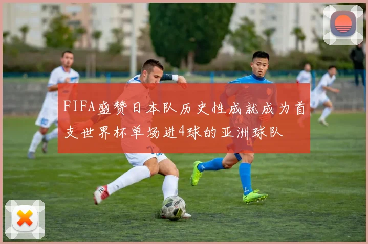 FIFA盛赞日本队历史性成就成为首支世界杯单场进4球的亚洲球队