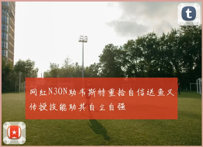 网红N3ON助韦斯特重拾自信送鱼又传授技能助其自立自强
