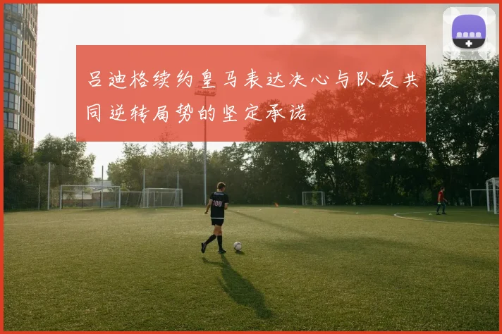 吕迪格续约皇马表达决心与队友共同逆转局势的坚定承诺