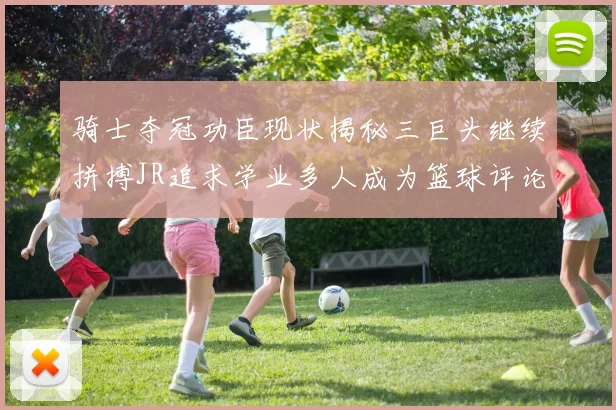 骑士夺冠功臣现状揭秘三巨头继续拼搏JR追求学业多人成为篮球评论员