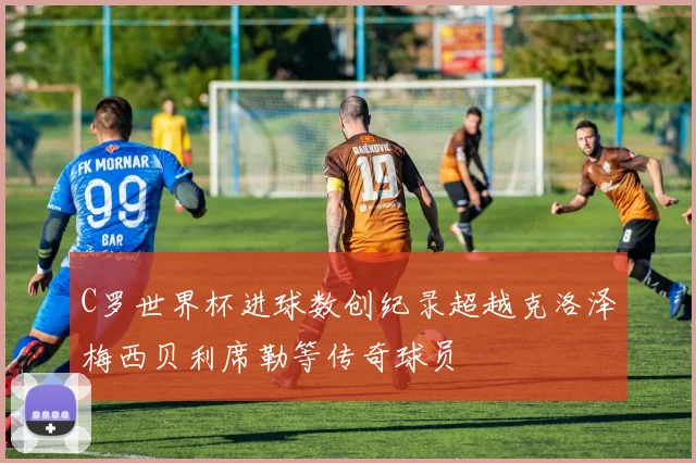 C罗世界杯进球数创纪录超越克洛泽梅西贝利席勒等传奇球员