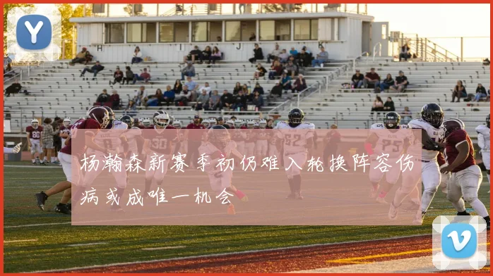 杨瀚森新赛季初仍难入轮换阵容伤病或成唯一机会