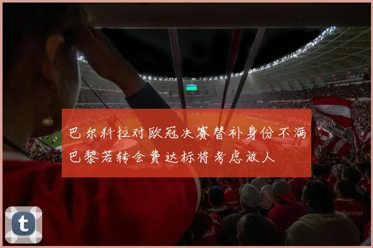 巴尔科拉对欧冠决赛替补身份不满巴黎若转会费达标将考虑放人