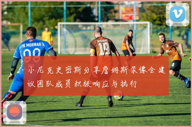 小尼克史密斯分享詹姆斯录像会建议团队成员积极响应与执行