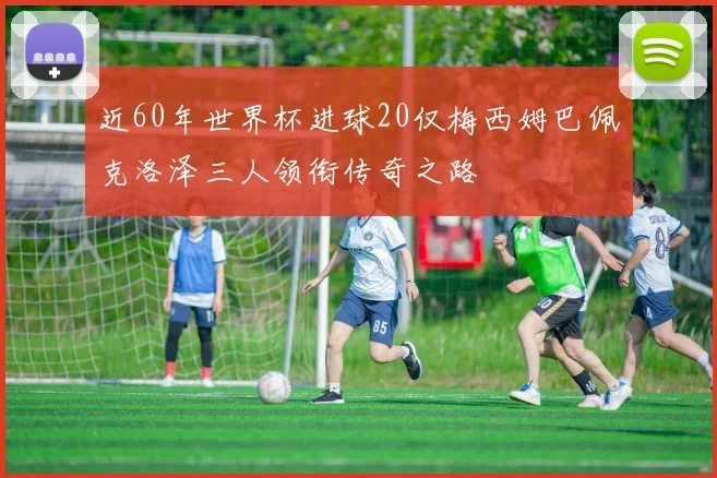近60年世界杯进球20仅梅西姆巴佩克洛泽三人领衔传奇之路