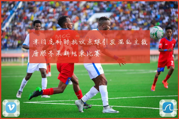 津门虎补时抗议点球引发混乱主裁唐顺齐果断结束比赛