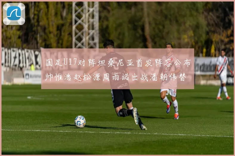 国足U17对阵坦桑尼亚首发阵容公布帅惟浩赵松源周雨诺出战潘朝伟替补