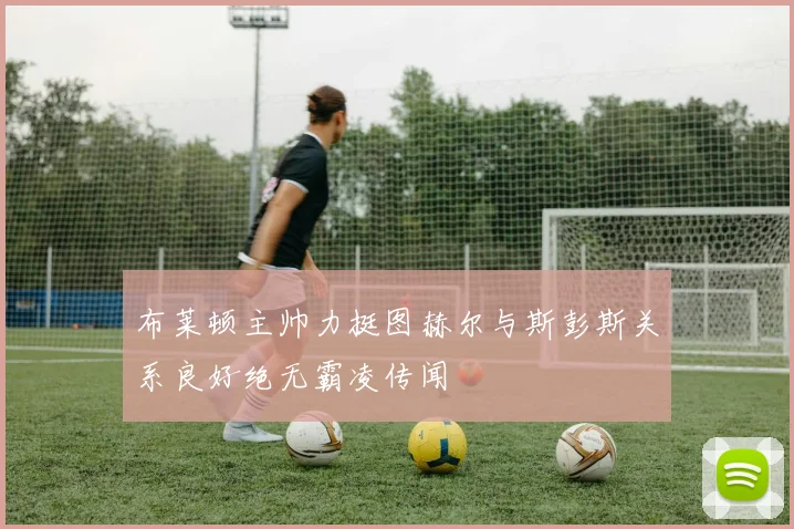 布莱顿主帅力挺图赫尔与斯彭斯关系良好绝无霸凌传闻