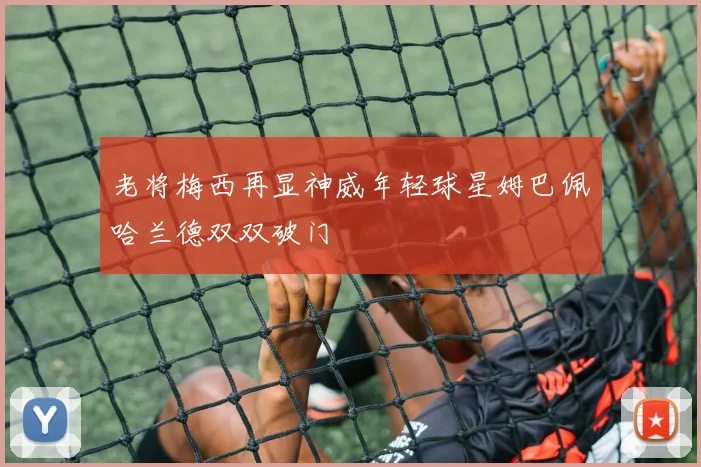 老将梅西再显神威年轻球星姆巴佩哈兰德双双破门