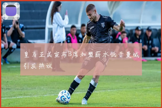 皇马正式宣布B席加盟薪水低于曼城引发热议